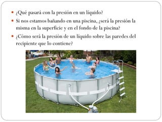  ¿Qué pasará con la presión en un líquido?
 Si nos estamos bañando en una piscina, ¿será la presión la
misma en la superficie y en el fondo de la piscina?
 ¿Cómo será la presión de un líquido sobre las paredes del
recipiente que lo contiene?
 