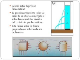  ¿Cómo actúa la presión
hidrostática?
 La presión actúa sobre todas las
caras de un objeto sumergido o
sobre las caras de las paredes
del recipiente que la contiene.
 Esta fuerza actúa en forma
perpendicular sobre cada una
de las caras.
 