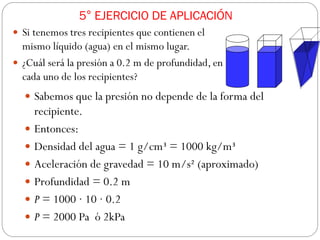 5° EJERCICIO DE APLICACIÓN
 Si tenemos tres recipientes que contienen el
mismo líquido (agua) en el mismo lugar.
 ¿Cuál será la presión a 0.2 m de profundidad, en
cada uno de los recipientes?
 Sabemos que la presión no depende de la forma del
recipiente.
 Entonces:
 Densidad del agua = 1 g/cm³ = 1000 kg/m³
 Aceleración de gravedad = 10 m/s² (aproximado)
 Profundidad = 0.2 m
 P = 1000 · 10 · 0.2
 P = 2000 Pa ó 2kPa
 