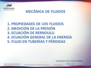 1. PROPIEDADES DE LOS FLUIDOS
2. MEDICIÓN DE LA PRESIÓN
3. ECUACIÓN DE BERNOULLI
4. ECUACIÓN GENERAL DE LA ENERGÍA
5. FLUJO EN TUBERÍAS Y PÉRDIDAS
MECÁNICA DE FLUIDOS
ELABORADO POR: GUSTAVO PATIÑO J
 