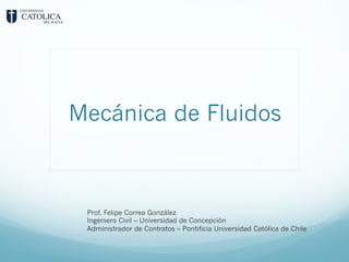 Mecánica de Fluidos
Prof. Felipe Correa González
Ingeniero Civil – Universidad de Concepción
Administrador de Contratos – Pontificia Universidad Católica de Chile
 