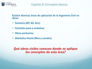 Capítulo 0: Conceptos básicos
Existen diversas áreas de aplicación de la Ingeniería Civil en
obras.
— Sanitaria (AP, AS, ALL)
— Centrales paso y embalses
— Obras portuarias
— Hidráulica fluvial (Rios y canales)
Qué obras civiles conocen donde se aplique
los conceptos de esta área?
 