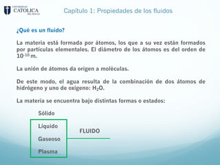 Capítulo 1: Propiedades de los fluidos
¿Qué es un fluido?
La materia está formada por átomos, los que a su vez están formados
por partículas elementales. El diámetro de los átomos es del orden de
10-10 m.
La unión de átomos da origen a moléculas.
De este modo, el agua resulta de la combinación de dos átomos de
hidrógeno y uno de oxígeno: H2O.
La materia se encuentra bajo distintas formas o estados:
Sólido
Líquido
Gaseoso
Plasma
FLUIDO
 