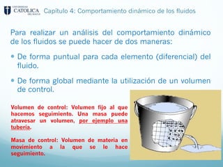 Capítulo 4: Comportamiento dinámico de los fluidos
Para realizar un análisis del comportamiento dinámico
de los fluidos se puede hacer de dos maneras:
— De forma puntual para cada elemento (diferencial) del
fluido.
— De forma global mediante la utilización de un volumen
de control.
Volumen de control: Volumen fijo al que
hacemos seguimiento. Una masa puede
atravesar un volumen, por ejemplo una
tubería.
Masa de control: Volumen de materia en
movimiento a la que se le hace
seguimiento.
 