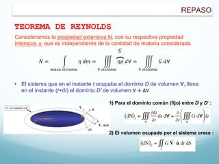 REPASO
TEOREMA DE REYNOLDS
Consideramos la propiedad extensiva N, con su respectiva propiedad
intensiva h que es independiente de la cantidad de materia considerada
𝑁 = #
!"#" #$#%&!"
𝜂 𝑑𝑚 = '
∀ #$#%&!"
𝜂𝜌 𝑑∀ = '
∀ #$#%&!"
𝐺 𝑑∀
𝐺
• El sistema que en el instante t ocupaba el dominio D de volumen ∀, llena
en el instante (t+dt) el dominio D’ de volumen ∀ + Δ∀
1) Para el dominio común (fijo) entre D y D’ :
2) El volumen ocupado por el sistema crece :
 