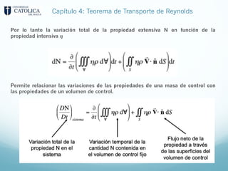 Capítulo 4: Teorema de Transporte de Reynolds
Permite relacionar las variaciones de las propiedades de una masa de control con
las propiedades de un volumen de control.
Por lo tanto la variación total de la propiedad extensiva N en función de la
propiedad intensiva 𝜼
 