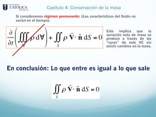 Capítulo 4: Conservación de la masa
Esto implica que la
variación neta de masa se
produce a través de las
“caras” de este VC sin
existir cambios en la masa.
Si consideramos régimen permanente: (Las características del fluido no
varían en el tiempo).
En conclusión: Lo que entre es igual a lo que sale
 
