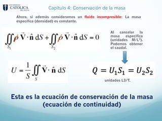 Capítulo 4: Conservación de la masa
Al cancelar la
masa específica
(unidades M/L3).
Podemos obtener
el caudal.
Ahora, si además consideramos un fluido incompresible: La masa
específica (densidad) es constante.
Esta es la ecuación de conservación de la masa
(ecuación de continuidad)
unidades L3/T.
 