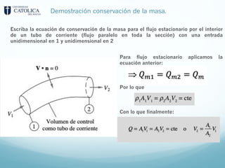 Demostración conservación de la masa.
Escriba la ecuación de conservación de la masa para el flujo estacionario por el interior
de un tubo de corriente (flujo paralelo en toda la sección) con una entrada
unidimensional en 1 y unidimensional en 2
Para flujo estacionario aplicamos la
ecuación anterior:
Por lo que
Con lo que finalmente:
 