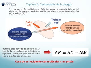 Capítulo 4: Conservación de la energía
1º Ley de la Termodinámica: Relación entre la energía interna del
sistema y la energía que intercambia con el entorno en forma de calor
(C) o trabajo (W).
Durante este periodo de tiempo, la 1º
Ley de la termodinámica adquiere la
siguiente expresión para un sistema
que interactúa con el entorno.
Caso de un recipiente con moléculas y un pistón
 