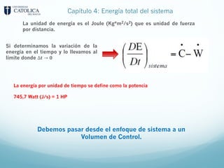 Capítulo 4: Energía total del sistema
La unidad de energía es el Joule (Kg*m2/s2) que es unidad de fuerza
por distancia.
Si determinamos la variación de la
energía en el tiempo y lo llevamos al
límite donde ∆𝒕 → 𝟎
La energía por unidad de tiempo se define como la potencia
745,7 Watt (J/s) = 1 HP
Debemos pasar desde el enfoque de sistema a un
Volumen de Control.
 