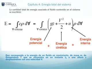 Capítulo 4: Energía total del sistema
La cantidad total de energía asociada al fluido contenido en el sistema
se escribirá:
Que corresponde a la energía de un fluido en movimiento, de masa m, de
temperatura T que se encuentra en un instante t0 a una altura z
desplazándose con una velocidad V.
 