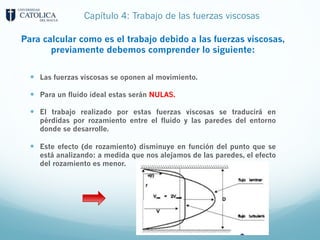 Capítulo 4: Trabajo de las fuerzas viscosas
Para calcular como es el trabajo debido a las fuerzas viscosas,
previamente debemos comprender lo siguiente:
— Las fuerzas viscosas se oponen al movimiento.
— Para un fluido ideal estas serán NULAS.
— El trabajo realizado por estas fuerzas viscosas se traducirá en
pérdidas por rozamiento entre el fluido y las paredes del entorno
donde se desarrolle.
— Este efecto (de rozamiento) disminuye en función del punto que se
está analizando: a medida que nos alejamos de las paredes, el efecto
del rozamiento es menor.
 