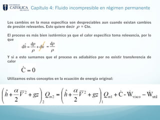 Capítulo 4: Fluido incompresible en régimen permanente
Los cambios en la masa específica son despreciables aun cuando existan cambios
de presión relevantes. Esto quiere decir = Cte.
El proceso es más bien isotérmico ya que el calor específico toma relevancia, por lo
que
Y si a esto sumamos que el proceso es adiabático por no existir transferencia de
calor
Utilizamos estos conceptos en la ecuación de energía original:
 