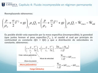 Capítulo 4: Fluido incompresible en régimen permanente
Reemplazando obtenemos:
Es posible dividir esta expresión por la masa específica (incompresible), la gravedad
(que juntos forman el peso específico ), el caudal el cual por principio de
continuidad es constante (Q1 = Q2) y que a distribución de velocidades es
constante, obtenemos:
 