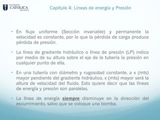 • En flujo uniforme (Sección invariable) y permanente la
velocidad es constante, por lo que la pérdida de carga produce
pérdida de presión.
• La línea de gradiente hidráulico o línea de presión (LP) indica
por medio de su altura sobre el eje de la tubería la presión en
cualquier punto de ella.
• En una tubería con diámetro y rugosidad constante, a x (mts)
mayor pendiente del gradiente hidráulico, x (mts) mayor será la
altura de velocidad del fluido. Esto quiere decir que las líneas
de energía y presión son paralelas.
• La línea de energía siempre disminuye en la dirección del
escurrimiento, salvo que se coloque una bomba.
Capítulo 4: Líneas de energía y Presión
 