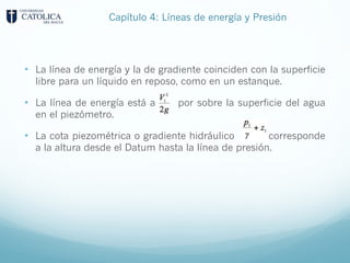 • La línea de energía y la de gradiente coinciden con la superficie
libre para un líquido en reposo, como en un estanque.
• La línea de energía está a por sobre la superficie del agua
en el piezómetro.
• La cota piezométrica o gradiente hidráulico corresponde
a la altura desde el Datum hasta la línea de presión.
Capítulo 4: Líneas de energía y Presión
 
