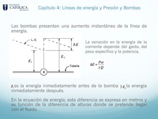 Las bombas presentan una aumento instantáneo de la línea de
energía.
es la energía inmediatamente antes de la bomba y la energía
inmediatamente después.
En la ecuación de energía, esta diferencia se expresa en metros y
es función de la diferencia de alturas donde se pretende llegar
con el fluido.
La variación en la energía de la
corriente depende del gasto, del
peso específico y la potencia.
Capítulo 4: Líneas de energía y Presión y Bombas
 