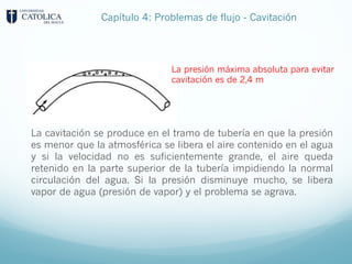 La cavitación se produce en el tramo de tubería en que la presión
es menor que la atmosférica se libera el aire contenido en el agua
y si la velocidad no es suficientemente grande, el aire queda
retenido en la parte superior de la tubería impidiendo la normal
circulación del agua. Si la presión disminuye mucho, se libera
vapor de agua (presión de vapor) y el problema se agrava.
La presión máxima absoluta para evitar
cavitación es de 2,4 m
Capítulo 4: Problemas de flujo - Cavitación
 