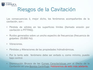 Riesgos de la Cavitación
Las consecuencias ó, mejor dicho, los fenómenos acompañantes de la
cavitación, son :
• Pérdida de sólidos en las superficies límites (llamado erosión por
cavitación o PITTING).
• Ruidos generados sobre un ancho espectro de frecuencias (frecuencia de
golpeteo: 25.000 Hz).
• Vibraciones.
• Pérdidas y Alteraciones de las propiedades hidrodinámicas.
• Por lo tanto este fenómeno debe ser evitado o, como mínimo, puesto
bajo control.
• Disminución Brusca de las Curvas Características por el Efecto de la
Cavitación en una Bomba Centrífuga. Hablaremos de esto más adelante.
 