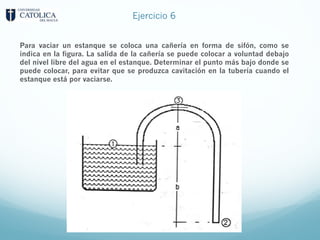 Ejercicio 6
Para vaciar un estanque se coloca una cañería en forma de sifón, como se
indica en la figura. La salida de la cañería se puede colocar a voluntad debajo
del nivel libre del agua en el estanque. Determinar el punto más bajo donde se
puede colocar, para evitar que se produzca cavitación en la tubería cuando el
estanque está por vaciarse.
 