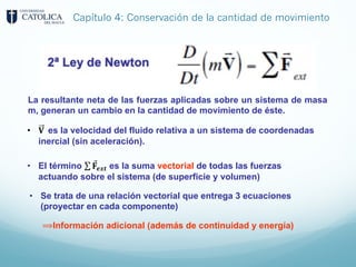 Capítulo 4: Conservación de la cantidad de movimiento
La resultante neta de las fuerzas aplicadas sobre un sistema de masa
m, generan un cambio en la cantidad de movimiento de éste.
• 𝐕 es la velocidad del fluido relativa a un sistema de coordenadas
inercial (sin aceleración).
• El término ∑ ⃗
𝐅𝒆𝒙𝒕 es la suma vectorial de todas las fuerzas
actuando sobre el sistema (de superficie y volumen)
• Se trata de una relación vectorial que entrega 3 ecuaciones
(proyectar en cada componente)
⟹Información adicional (además de continuidad y energía)
 