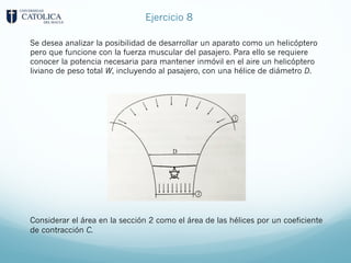 Se desea analizar la posibilidad de desarrollar un aparato como un helicóptero
pero que funcione con la fuerza muscular del pasajero. Para ello se requiere
conocer la potencia necesaria para mantener inmóvil en el aire un helicóptero
liviano de peso total W, incluyendo al pasajero, con una hélice de diámetro D.
Considerar el área en la sección 2 como el área de las hélices por un coeficiente
de contracción C.
Ejercicio 8
 