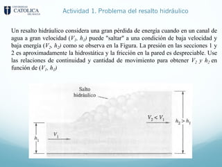 Actividad 1. Problema del resalto hidráulico
Un resalto hidráulico considera una gran pérdida de energía cuando en un canal de
agua a gran velocidad (V1, h1) puede "saltar" a una condición de baja velocidad y
baja energía (V2, h2) como se observa en la Figura. La presión en las secciones 1 y
2 es aproximadamente la hidrostática y la fricción en la pared es despreciable. Use
las relaciones de continuidad y cantidad de movimiento para obtener V2 y h2 en
función de (V1, h1)
 