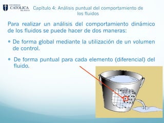 Capítulo 4: Análisis puntual del comportamiento de
los fluidos
Para realizar un análisis del comportamiento dinámico
de los fluidos se puede hacer de dos maneras:
— De forma global mediante la utilización de un volumen
de control.
— De forma puntual para cada elemento (diferencial) del
fluido.
 