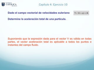 Capítulo 4: Ejercicio 10
Dado el campo vectorial de velocidades euleriano
Determine la aceleración total de una partícula.
Suponiendo que la expresión dada para el vector V es válida en todas
partes, el vector aceleración total es aplicable a todos los puntos e
instantes del campo fluido.
 