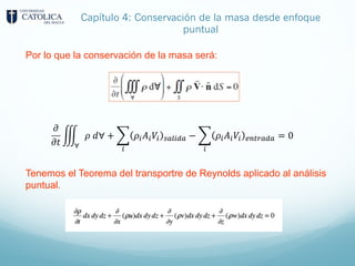 Capítulo 4: Conservación de la masa desde enfoque
puntual
Por lo que la conservación de la masa será:
𝜕
𝜕𝑡
'
∀
𝜌 𝑑∀ + +
"
𝜌"𝐴"𝑉" #$%"&$ − +
"
𝜌"𝐴"𝑉" '()*$&$ = 0
Tenemos el Teorema del transportre de Reynolds aplicado al análisis
puntual.
 