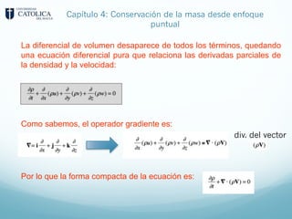 Capítulo 4: Conservación de la masa desde enfoque
puntual
La diferencial de volumen desaparece de todos los términos, quedando
una ecuación diferencial pura que relaciona las derivadas parciales de
la densidad y la velocidad:
Como sabemos, el operador gradiente es:
Por lo que la forma compacta de la ecuación es:
div. del vector
 