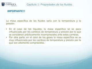 Capítulo 1: Propiedades de los fluidos
IMPORTANTE!!!
La masa específica de los fluidos varía con la temperatura y la
presión:
• En el caso de los líquidos, la masa específica se ve poco
influenciada por los cambios de temperatura y presión por lo que
se consideran prácticamente incompresibles ante estos cambios.
• Por otra parte, en el caso de los gases la masa específica se ve
muy influenciada por los cambios de temperatura y presión por lo
que son altamente compresibles.
 