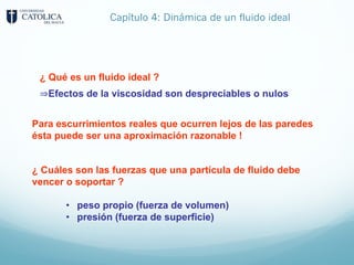 Capítulo 4: Dinámica de un fluido ideal
¿ Qué es un fluido ideal ?
⇒Efectos de la viscosidad son despreciables o nulos
Para escurrimientos reales que ocurren lejos de las paredes
ésta puede ser una aproximación razonable !
¿ Cuáles son las fuerzas que una partícula de fluido debe
vencer o soportar ?
• peso propio (fuerza de volumen)
• presión (fuerza de superficie)
 