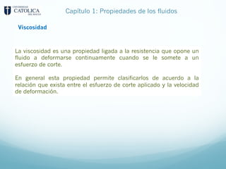 Capítulo 1: Propiedades de los fluidos
Viscosidad
La viscosidad es una propiedad ligada a la resistencia que opone un
fluido a deformarse continuamente cuando se le somete a un
esfuerzo de corte.
En general esta propiedad permite clasificarlos de acuerdo a la
relación que exista entre el esfuerzo de corte aplicado y la velocidad
de deformación.
 