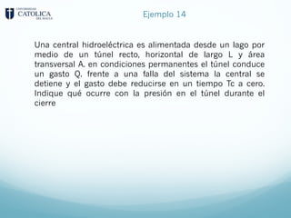 Ejemplo 14
Una central hidroeléctrica es alimentada desde un lago por
medio de un túnel recto, horizontal de largo L y área
transversal A. en condiciones permanentes el túnel conduce
un gasto Q. frente a una falla del sistema la central se
detiene y el gasto debe reducirse en un tiempo Tc a cero.
Indique qué ocurre con la presión en el túnel durante el
cierre
 