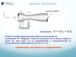 Aplicación: Tubo de Venturi
Si bien el análisis global permite obtener una ecuación de
continuidad 1D “integrada” sobre las secciones de la tubería, desde el
punto de vista local, en un angostamiento o ensanchamiento el
escurrimiento es bidimensional (i.e. ⁄
𝝏𝒖 𝝏𝒙 ≠ 𝟎)
⟹Aceleración convectiva en el angostamiento
Continuidad : 𝑄 = 𝑉8𝐴8 = 𝑉9𝐴9
 