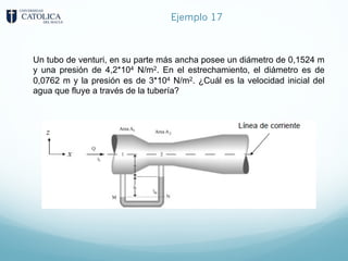 Ejemplo 17
Un tubo de venturi, en su parte más ancha posee un diámetro de 0,1524 m
y una presión de 4,2*104 N/m2. En el estrechamiento, el diámetro es de
0,0762 m y la presión es de 3*104 N/m2. ¿Cuál es la velocidad inicial del
agua que fluye a través de la tubería?
 