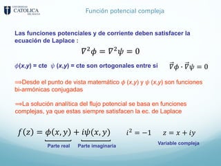 Función potencial compleja
Las funciones potenciales y de corriente deben satisfacer la
ecuación de Laplace :
𝛻;
𝜙 = 𝛻;
𝜓 = 0
𝜙(x,y) = cte 𝜓 (x,y) = cte son ortogonales entre sí 𝛻𝜙 5 𝛻𝜓 = 0
⟹Desde el punto de vista matemático 𝜙 (x,y) y 𝜓 (x,y) son funciones
bi-armónicas conjugadas
𝑓 𝑧 = 𝜙 𝑥, 𝑦 + 𝑖𝜓(𝑥, 𝑦) 𝑖9 = −1 𝑧 = 𝑥 + 𝑖𝑦
Variable compleja
Parte real Parte imaginaria
⟹La solución analítica del flujo potencial se basa en funciones
complejas, ya que estas siempre satisfacen la ec. de Laplace
 