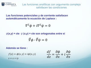 Las funciones analíticas con argumento complejo
satisfacen las condiciones
Las funciones potenciales y de corriente satisfacen
automáticamente la ecuación de Laplace :
𝜙(x,y) = cte 𝜓 (x,y) = cte son ortogonales entre sí
Además se tiene :
𝛻;
𝜙 + 𝑖𝛻;
𝜓 = 0
𝛻𝜙 % 𝛻𝜓 = 0
𝑑𝑓
𝑑𝑧
=
𝜕𝜙
𝜕𝑥
+ 𝑖
𝜕𝜓
𝜕𝑥
𝑓 𝑧 = 𝜙 𝑥, 𝑦 + 𝑖𝜓(𝑥, 𝑦)
𝑧 = 𝑥 + 𝑖𝑦
 