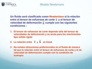 Modelo Newtoniano
1. El tensor de esfuerzos de corte depende sólo del tensor de
velocidades de deformación y se anula para los movimientos
tipo sólido rígido
2. La relación entre es lineal
3. No existen direcciones preferenciales en el fluido de manera
tal que la relación entre el tensor de esfuerzos de corte y el de
velocidad de deformación cumple con la condición de
isotropía
Un fluido será clasificado como Newtoniano si la relación
entre el tensor de esfuerzos de corte y el tensor de
velocidad de deformación cumple con las siguientes
condiciones :
 