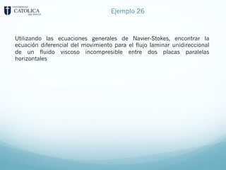 Ejemplo 26
Utilizando las ecuaciones generales de Navier-Stokes, encontrar la
ecuación diferencial del movimiento para el flujo laminar unidireccional
de un fluido viscoso incompresible entre dos placas paralelas
horizontales
 