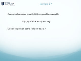 Ejemplo 27
Considere el campo de velocidad bidimensional incompresible,
Calcule la presión como función de x e y
V (u, v) = (ax + b)i + (-ay + cx)j
 