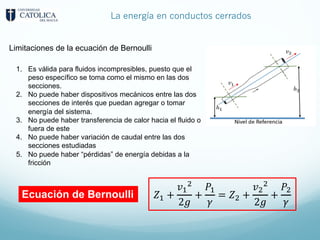 La energía en conductos cerrados
Limitaciones de la ecuación de Bernoulli
1. Es válida para fluidos incompresibles, puesto que el
peso específico se toma como el mismo en las dos
secciones.
2. No puede haber dispositivos mecánicos entre las dos
secciones de interés que puedan agregar o tomar
energía del sistema.
3. No puede haber transferencia de calor hacia el fluido o
fuera de este
4. No puede haber variación de caudal entre las dos
secciones estudiadas
5. No puede haber “pérdidas” de energía debidas a la
fricción
𝑍8 +
𝑣8
9
2𝑔
+
𝑃8
𝛾
= 𝑍9 +
𝑣9
9
2𝑔
+
𝑃9
𝛾
Ecuación de Bernoulli
 