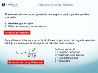 Pérdidas de carga (energía)
El término hL de la ecuación general de la energía se explica por dos pérdidas
principales:
1. Pérdidas por fricción
2. Pérdidas menores (por accesorios)
Pérdidas por fricción
Para el flujo en tuberías y tubos, la fricción es proporcional a la carga de velocidad
del flujo y a la relación de la longitud del diámetro de la corriente.
ℎF = 𝑓
𝐿
𝐷
𝑣;
2𝑔
f = factor de fricción
L = Longitud de fricción
D = Diámetro de la tubería
v = Velocidad de flujo
g = Gravedad
Ecuación de Darcy-Weisbach
 