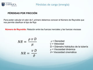 Pérdidas de carga (energía)
Para poder calcular el valor de f, primero debemos conocer el Número de Reynolds que
nos permite clasificar el tipo de flujo
Número de Reynolds: Relación entre las fuerzas inerciales y las fuerzas viscosas
𝑁𝑅 =
𝜌 𝑣 𝐷
𝜇
𝑁𝑅 =
𝑣 𝐷
𝜗
𝜌 = Densidad
v = Velocidad
D = Diámetro hidráulico de la tubería
𝜇 = Viscosidad dinámica
𝜗= Viscosidad cinemática
PÉRDIDAS POR FRICCIÓN
 
