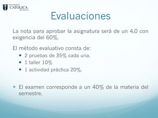 Evaluaciones
La nota para aprobar la asignatura será de un 4,0 con
exigencia del 60%.
El método evaluativo consta de:
— 2 pruebas de 35% cada una.
— 1 taller 10%
— 1 actividad práctica 20%.
— El examen corresponde a un 40% de la materia del
semestre.
 