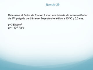Determine el factor de fricción f si en una tubería de acero estándar
de 11/2 pulgada de diámetro, fluye alcohol etílico a 15 ºC y 5.3 m/s.
ρ=787kg/m3
µ=1*10-3 Pa*s
Ejemplo 29
 