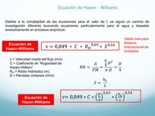 Debido a la complejidad de las ecuaciones para el valor de f, se siguió un camino de
investigación diferente buscando ecuaciones particularmente para el agua y basadas
exclusivamente en procesos empíricos:
v = 0,849 ∗ 𝐶 ∗ 𝑅D
>,CE
∗ 𝑆>,FG
Ecuación de
Hazen-Williams
v = Velocidad media del flujo (m/s)
C = Coeficiente de “Rugosidad de
Hazen-William”
RH = Radio Hidráulico (m)
S = Pérdidas Unitarias (m/m)
Válida solo para
Sistema
Internacional de
Unidades
𝑅𝐻 =
𝐴
𝑃𝑀
=
𝜋
4
𝐷"
𝜋 𝐷
=
𝐷
4
𝑆 =
ℎ#
𝐿
v= 0,849 ∗ 𝐶 ∗
H
G
>,CE
∗
I!
J
>,FG
Ecuación de
Hazen-Williams
Ecuación de Hazen - Williams
 