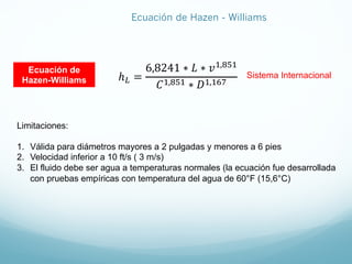 ℎJ =
6,8241 ∗ 𝐿 ∗ 𝑣8,KF8
𝐶8,KF8 ∗ 𝐷8,8CL
Ecuación de
Hazen-Williams
Sistema Internacional
Limitaciones:
1. Válida para diámetros mayores a 2 pulgadas y menores a 6 pies
2. Velocidad inferior a 10 ft/s ( 3 m/s)
3. El fluido debe ser agua a temperaturas normales (la ecuación fue desarrollada
con pruebas empíricas con temperatura del agua de 60°F (15,6°C)
Ecuación de Hazen - Williams
 